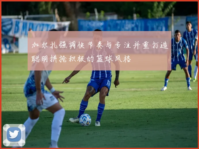 加尔扎强调快节奏与专注并重打造聪明拼抢积极的篮球风格