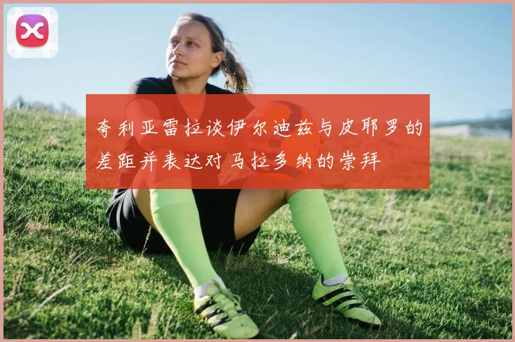夸利亚雷拉谈伊尔迪兹与皮耶罗的差距并表达对马拉多纳的崇拜