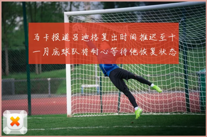 马卡报道吕迪格复出时间推迟至十一月底球队将耐心等待他恢复状态