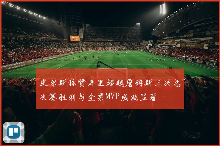 皮尔斯称赞库里超越詹姆斯三次总决赛胜利与全票MVP成就显著