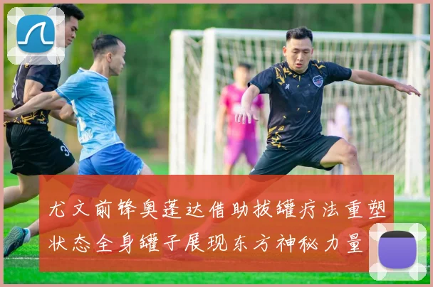 尤文前锋奥蓬达借助拔罐疗法重塑状态全身罐子展现东方神秘力量