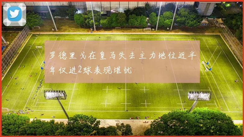 罗德里戈在皇马失去主力地位近半年仅进2球表现堪忧