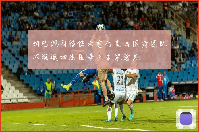姆巴佩因膝伤未愈对皇马医疗团队不满返回法国寻求专家意见