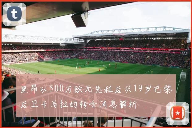 里昂以500万欧元先租后买19岁巴黎后卫卡马拉的转会消息解析