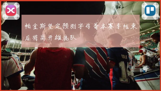 帕金斯坚定预测字母哥本赛季结束后将离开雄鹿队