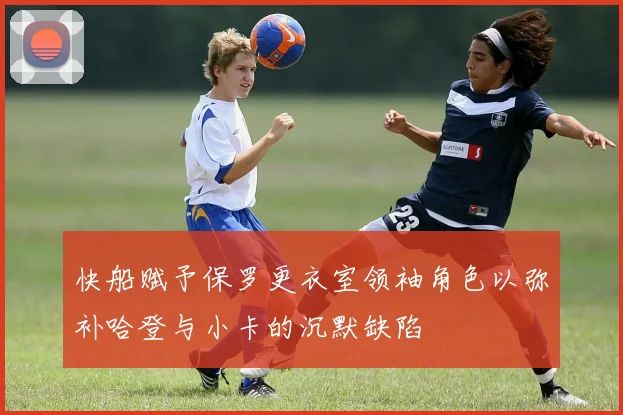 快船赋予保罗更衣室领袖角色以弥补哈登与小卡的沉默缺陷