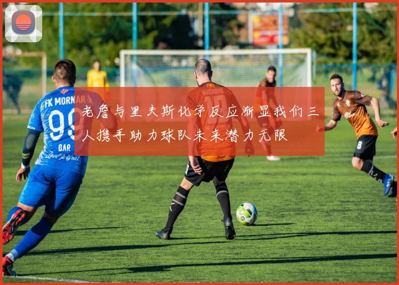 老詹与里夫斯化学反应渐显我们三人携手助力球队未来潜力无限