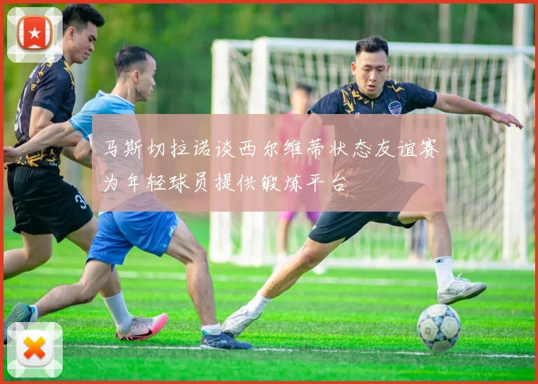 马斯切拉诺谈西尔维蒂状态友谊赛为年轻球员提供锻炼平台