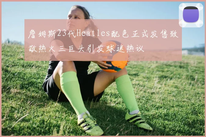 詹姆斯23代Heatles配色正式发售致敬热火三巨头引发球迷热议