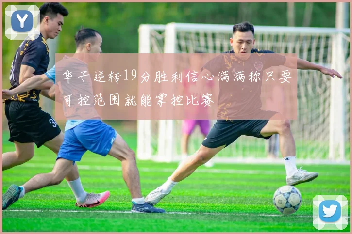 华子逆转19分胜利信心满满称只要可控范围就能掌控比赛