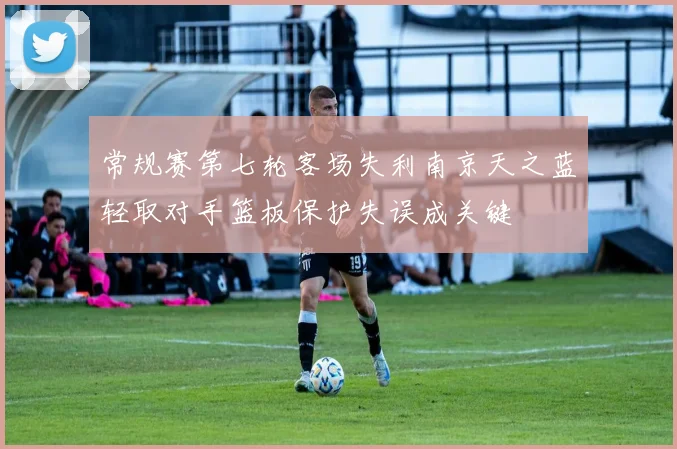 常规赛第七轮客场失利南京天之蓝轻取对手篮板保护失误成关键