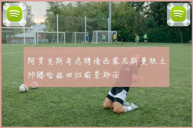 阿贾克斯考虑聘请西蒙尼斯曼联主帅滕哈赫回归前景渺茫