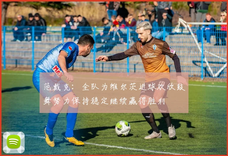 范戴克：全队为维尔茨进球欢欣鼓舞努力保持稳定继续赢得胜利