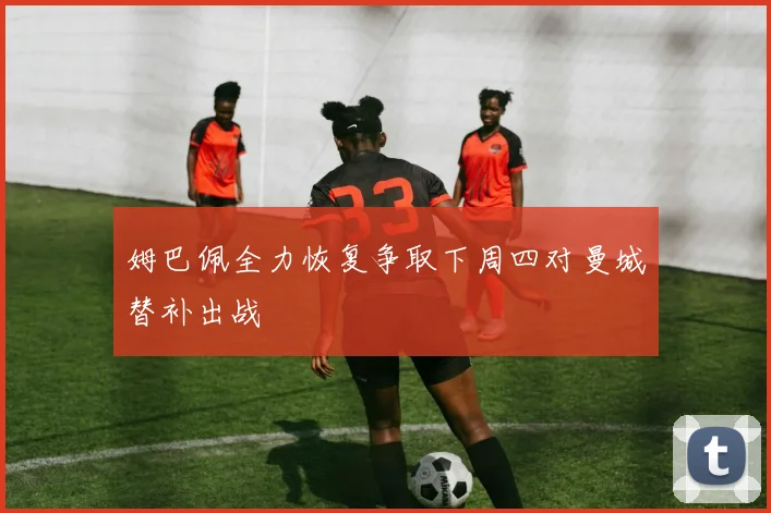 姆巴佩全力恢复争取下周四对曼城替补出战