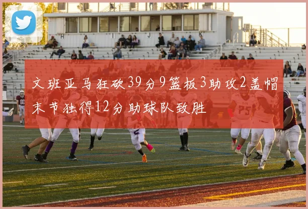 文班亚马狂砍39分9篮板3助攻2盖帽末节独得12分助球队致胜