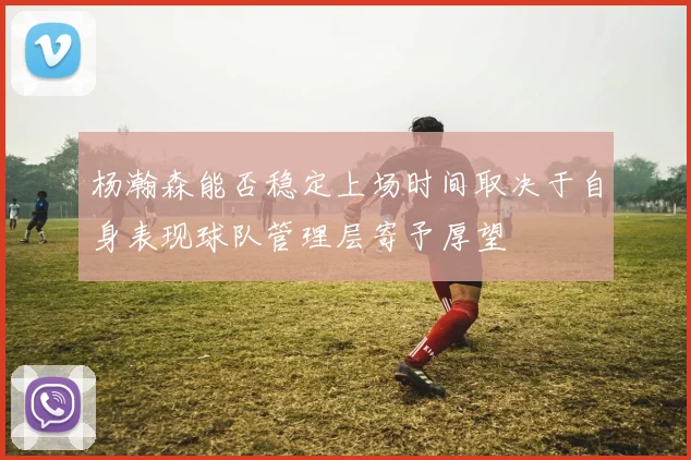 杨瀚森能否稳定上场时间取决于自身表现球队管理层寄予厚望