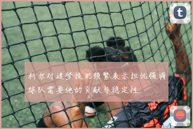 科尔对追梦技犯频繁表示担忧强调球队需要他的贡献与稳定性