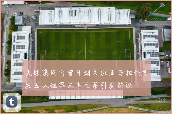 美媒曝网飞曾计划文班亚马担任首发五人组第三季主角引发热议