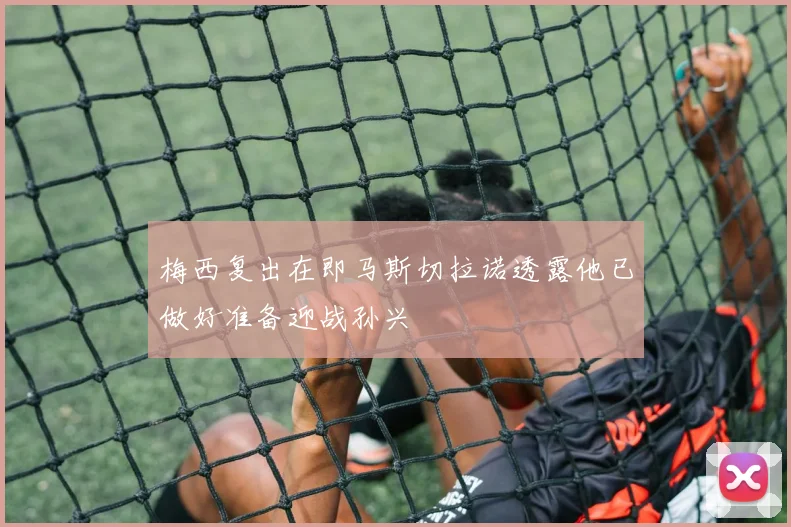 梅西复出在即马斯切拉诺透露他已做好准备迎战孙兴慜