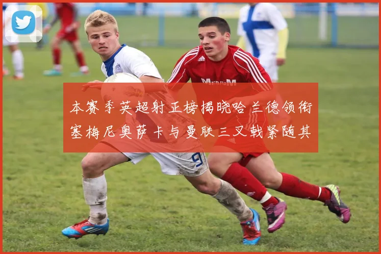 本赛季英超射正榜揭晓哈兰德领衔塞梅尼奥萨卡与曼联三叉戟紧随其后