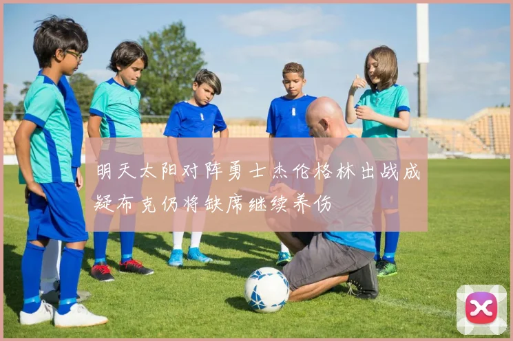 明天太阳对阵勇士杰伦格林出战成疑布克仍将缺席继续养伤