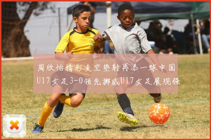 周欣怡精彩凌空垫射再添一球中国U17女足3-0领先挪威U17女足展现强劲实力