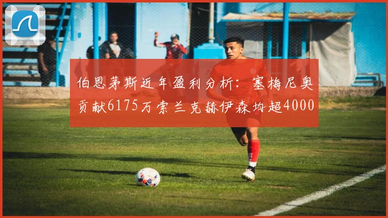 伯恩茅斯近年盈利分析：塞梅尼奥贡献6175万索兰克赫伊森均超4000万