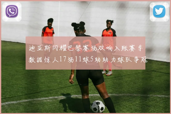 迪亚斯闪耀巴黎赛场双响入账赛季数据惊人17场11球5助助力球队争冠