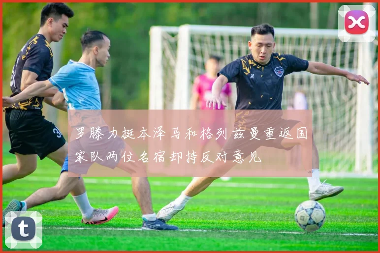 罗滕力挺本泽马和格列兹曼重返国家队两位名宿却持反对意见