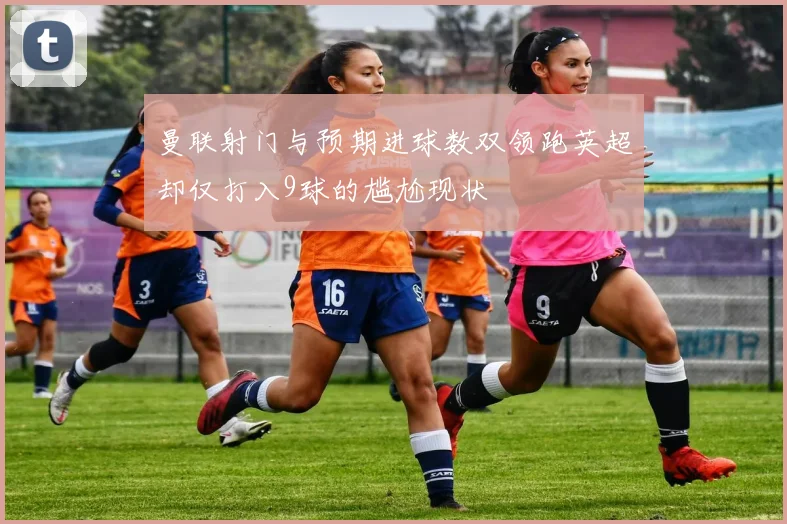 曼联射门与预期进球数双领跑英超却仅打入9球的尴尬现状