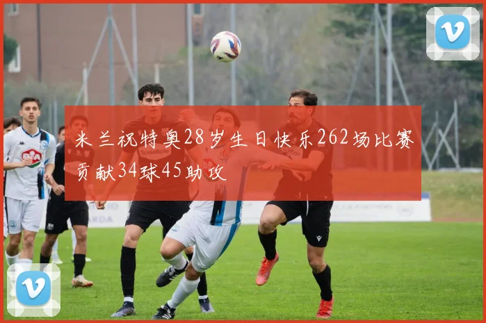 米兰祝特奥28岁生日快乐262场比赛贡献34球45助攻