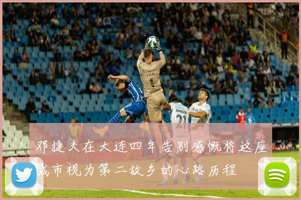 邓捷夫在大连四年告别感慨将这座城市视为第二故乡的心路历程