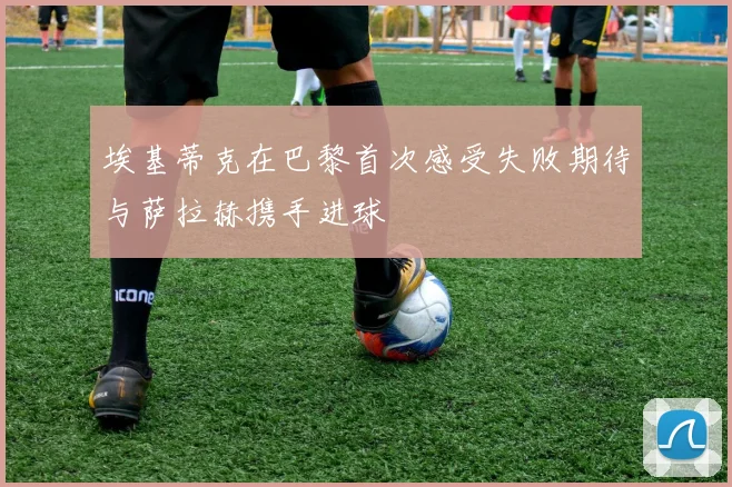 埃基蒂克在巴黎首次感受失败期待与萨拉赫携手进球